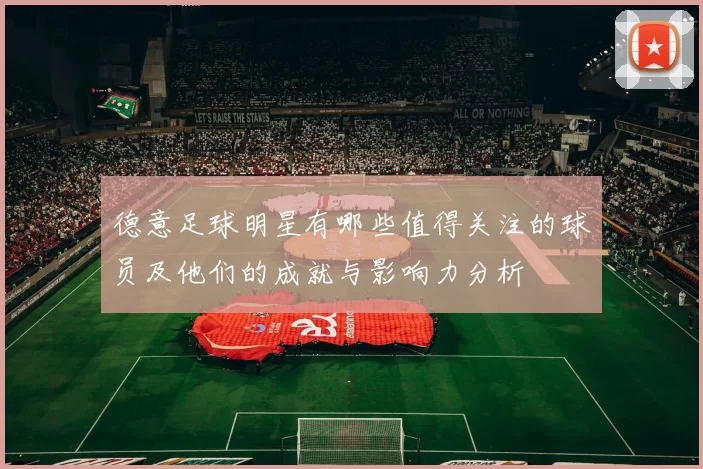 德意足球明星有哪些值得关注的球员及他们的成就与影响力分析