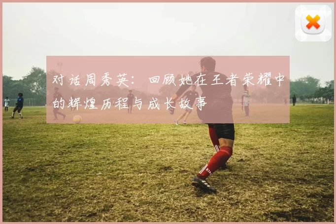 对话周秀英：回顾她在王者荣耀中的辉煌历程与成长故事