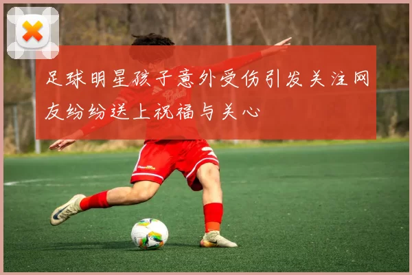 足球明星孩子意外受伤引发关注网友纷纷送上祝福与关心