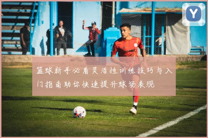 篮球新手必看灵活性训练技巧与入门指南助你快速提升球场表现