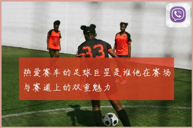 热爱赛车的足球巨星是谁他在赛场与赛道上的双重魅力