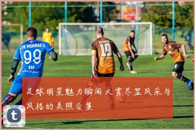 足球明星魅力瞬间大赏尽显风采与风格的美照合集