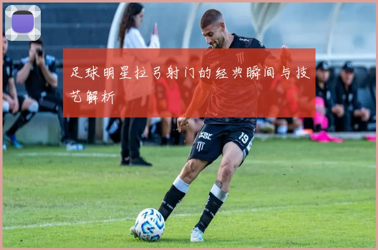 足球明星拉弓射门的经典瞬间与技艺解析