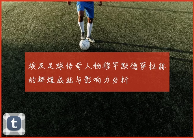 埃及足球传奇人物穆罕默德萨拉赫的辉煌成就与影响力分析