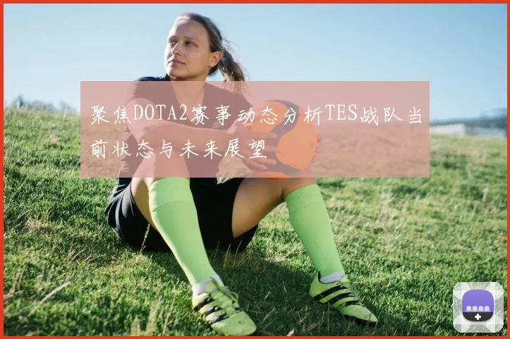 聚焦DOTA2赛事动态分析TES战队当前状态与未来展望