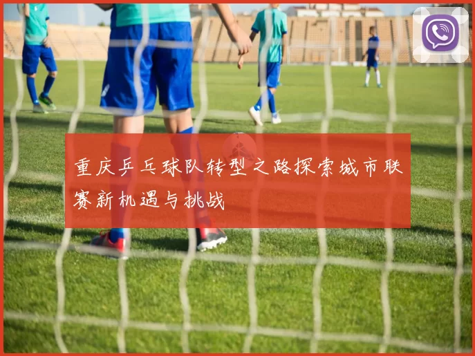 重庆乒乓球队转型之路探索城市联赛新机遇与挑战