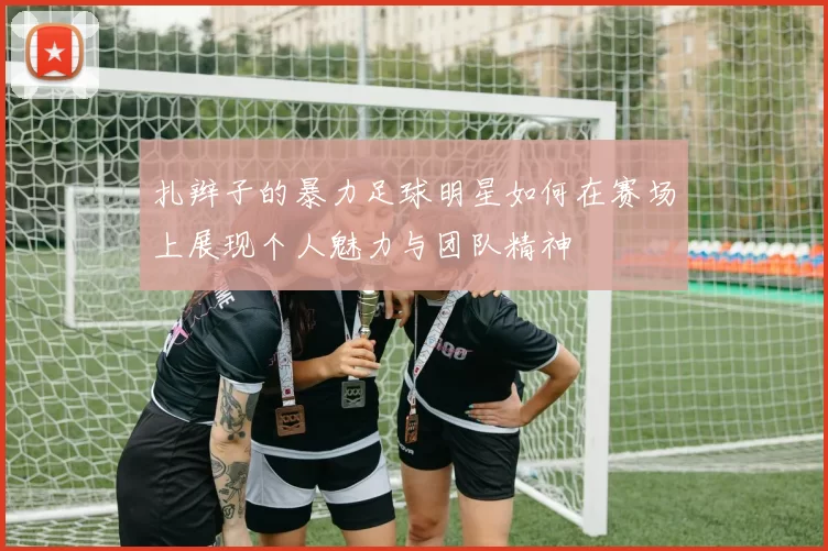 扎辫子的暴力足球明星如何在赛场上展现个人魅力与团队精神