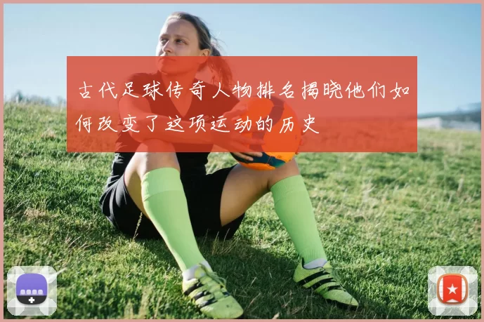古代足球传奇人物排名揭晓他们如何改变了这项运动的历史