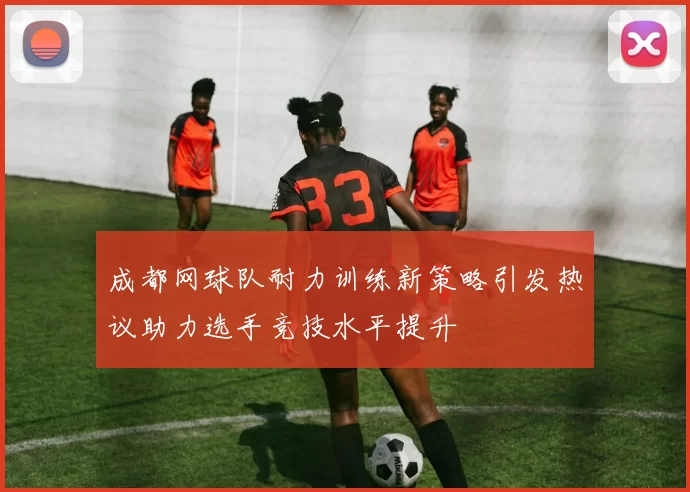 成都网球队耐力训练新策略引发热议助力选手竞技水平提升