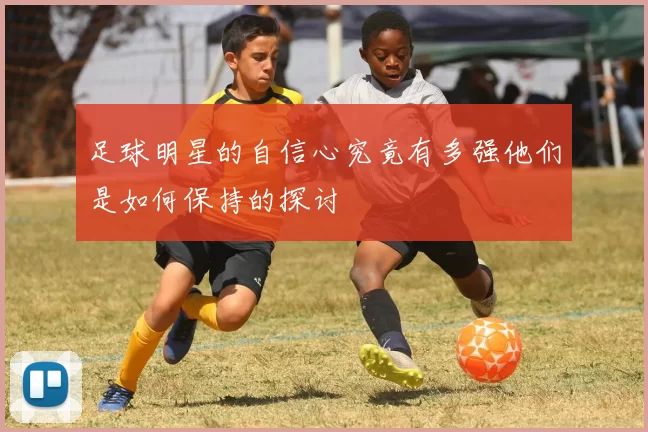 足球明星的自信心究竟有多强他们是如何保持的探讨