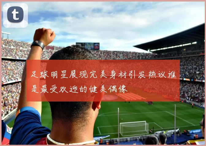 足球明星展现完美身材引发热议谁是最受欢迎的健美偶像