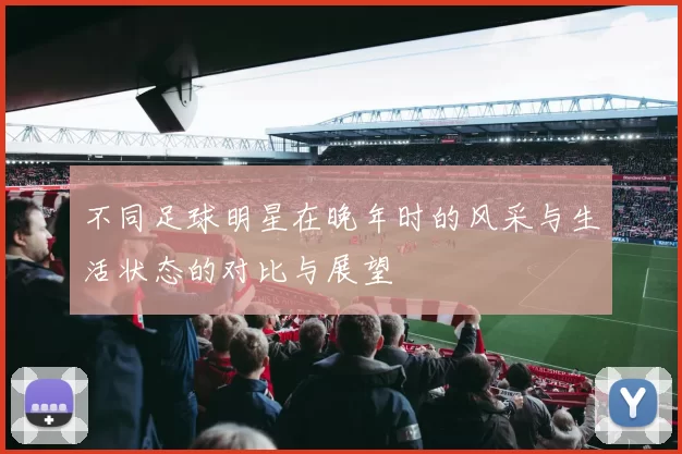 不同足球明星在晚年时的风采与生活状态的对比与展望