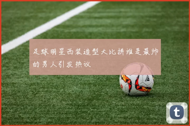 足球明星西装造型大比拼谁是最帅的男人引发热议