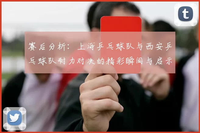 赛后分析：上海乒乓球队与西安乒乓球队耐力对决的精彩瞬间与启示