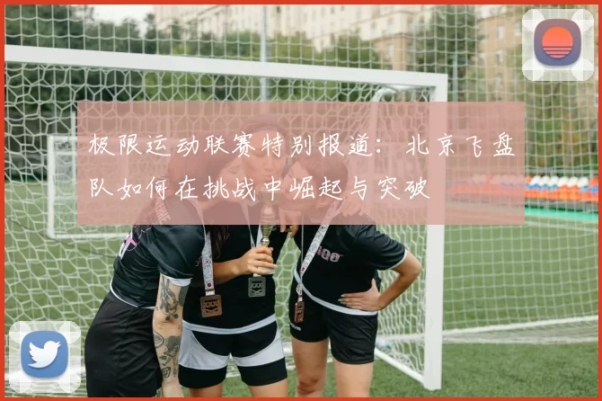 极限运动联赛特别报道：北京飞盘队如何在挑战中崛起与突破