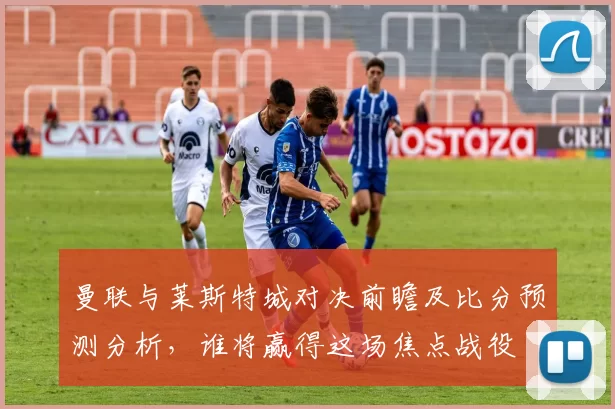 曼联与莱斯特城对决前瞻及比分预测分析，谁将赢得这场焦点战役