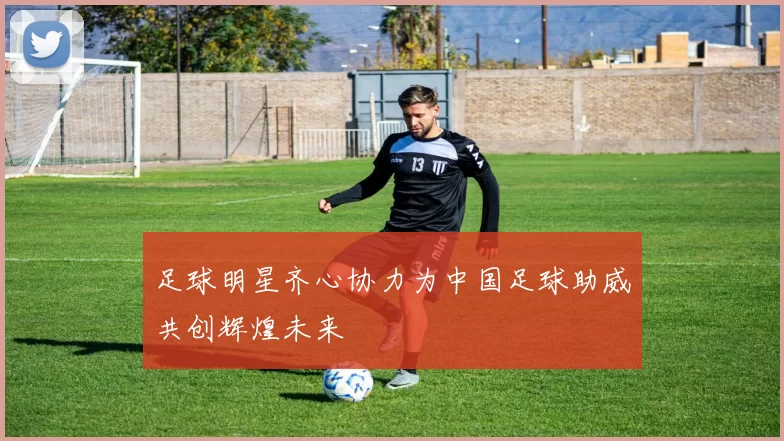 足球明星齐心协力为中国足球助威共创辉煌未来