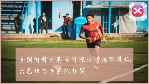 全国街舞大赛点评深圳滑板队展现出色状态与团队默契
