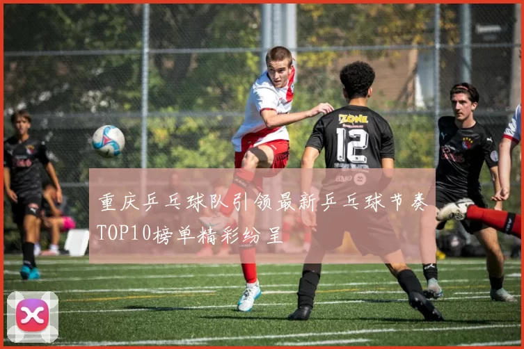 重庆乒乓球队引领最新乒乓球节奏TOP10榜单精彩纷呈