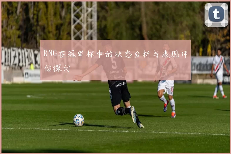 RNG在冠军杯中的状态分析与表现评估探讨