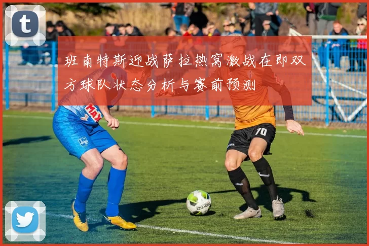 班南特斯迎战萨拉热窝激战在即双方球队状态分析与赛前预测