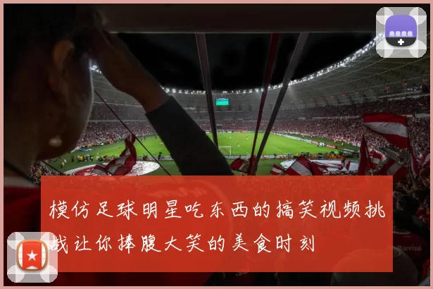 模仿足球明星吃东西的搞笑视频挑战让你捧腹大笑的美食时刻