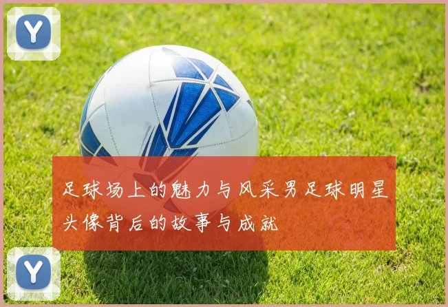 足球场上的魅力与风采男足球明星头像背后的故事与成就