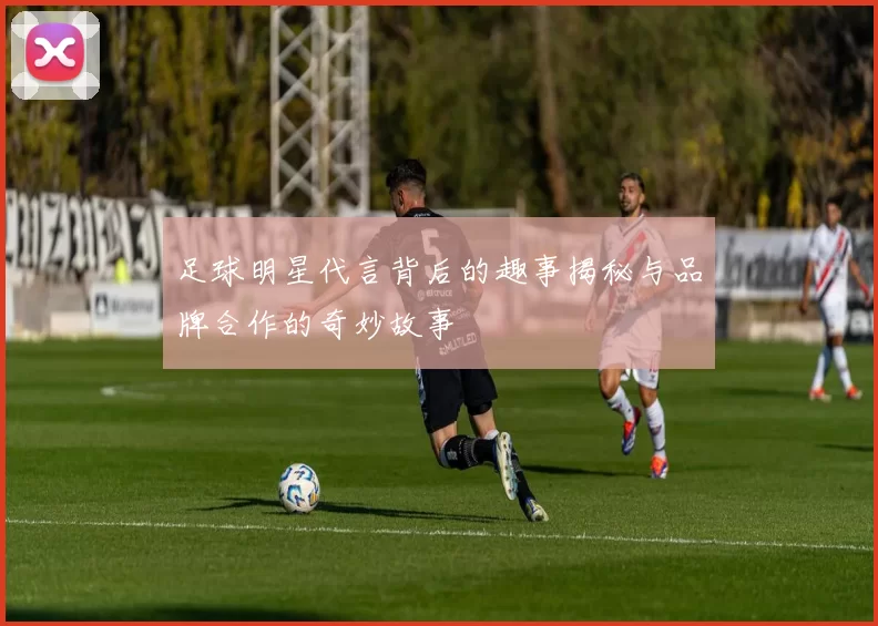 足球明星代言背后的趣事揭秘与品牌合作的奇妙故事
