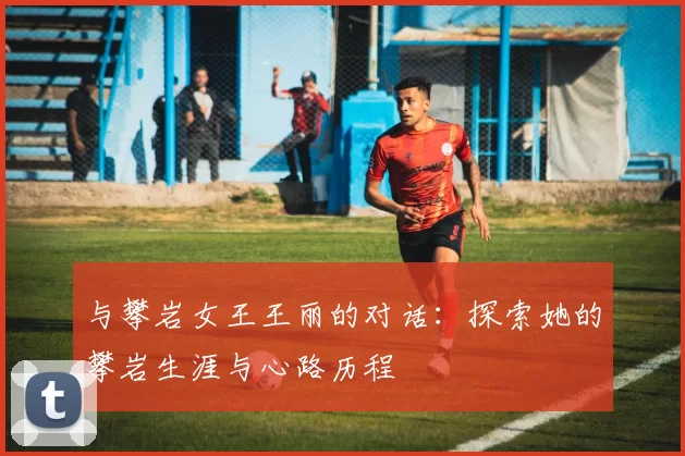 与攀岩女王王丽的对话：探索她的攀岩生涯与心路历程