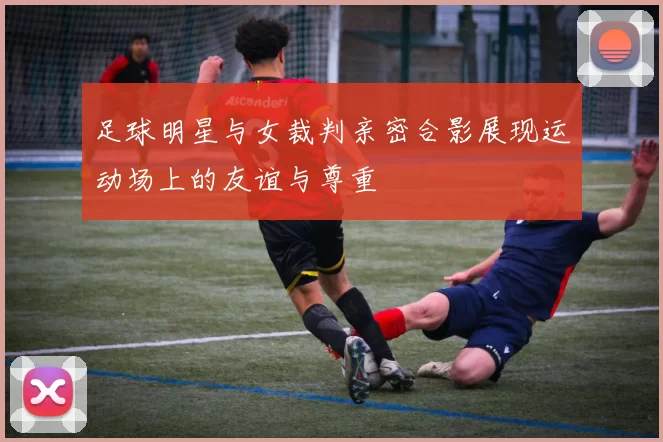 足球明星与女裁判亲密合影展现运动场上的友谊与尊重