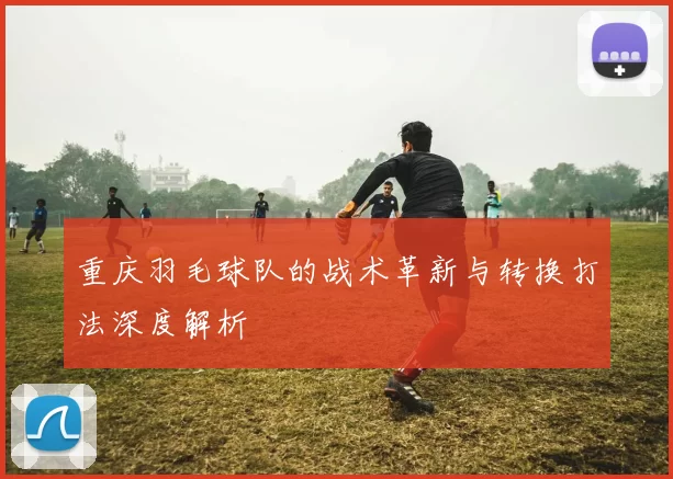重庆羽毛球队的战术革新与转换打法深度解析