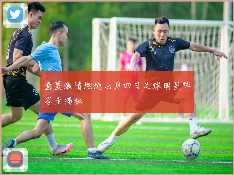 盛夏激情燃烧七月四日足球明星阵容全揭秘