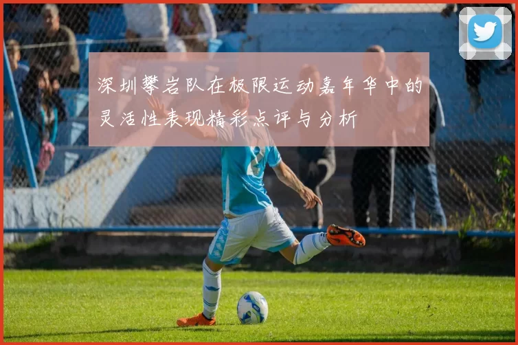 深圳攀岩队在极限运动嘉年华中的灵活性表现精彩点评与分析