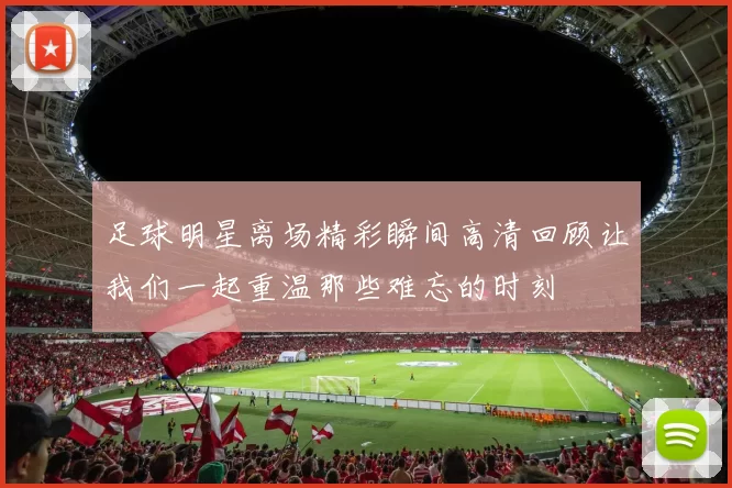 足球明星离场精彩瞬间高清回顾让我们一起重温那些难忘的时刻