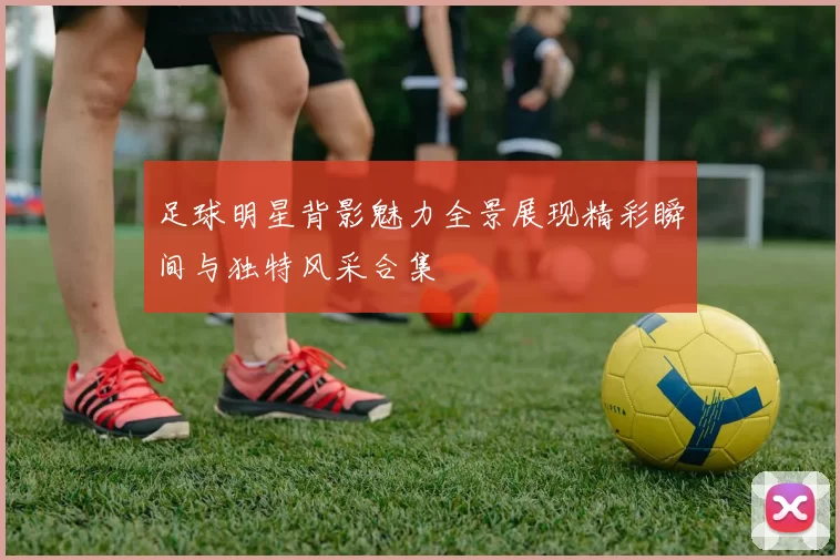 足球明星背影魅力全景展现精彩瞬间与独特风采合集