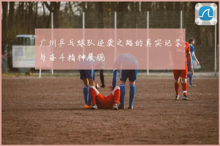 广州乒乓球队逆袭之路的真实记录与奋斗精神展现